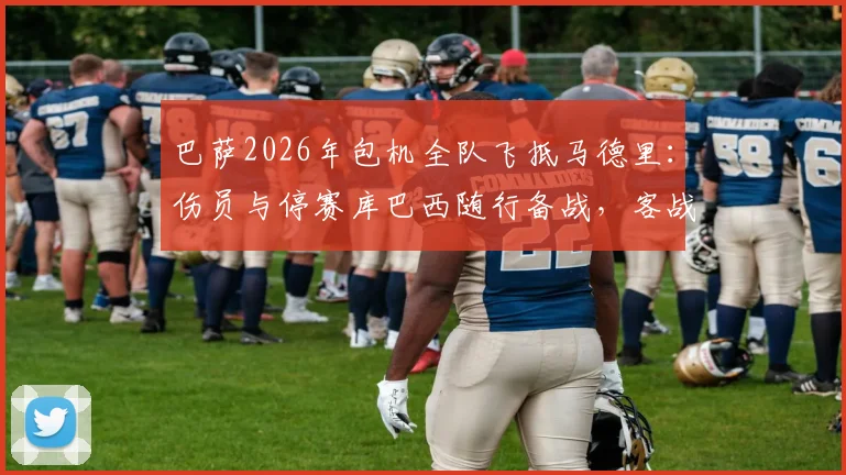 巴萨2026年包机全队飞抵马德里：伤员与停赛库巴西随行备战，客战阵容深度全面解析