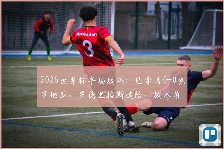 2026世界杯半场战况：巴拿马0-0克罗地亚，罗德里格斯造险，战术角力成焦点，历史对阵数据回顾