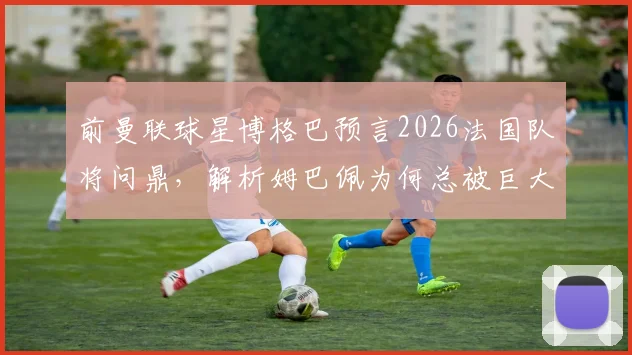 前曼联球星博格巴预言2026法国队将问鼎，解析姆巴佩为何总被巨大压力环绕