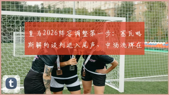 皇马2026阵容调整第一步：塞瓦略斯解约谈判进入尾声，中场洗牌在即
