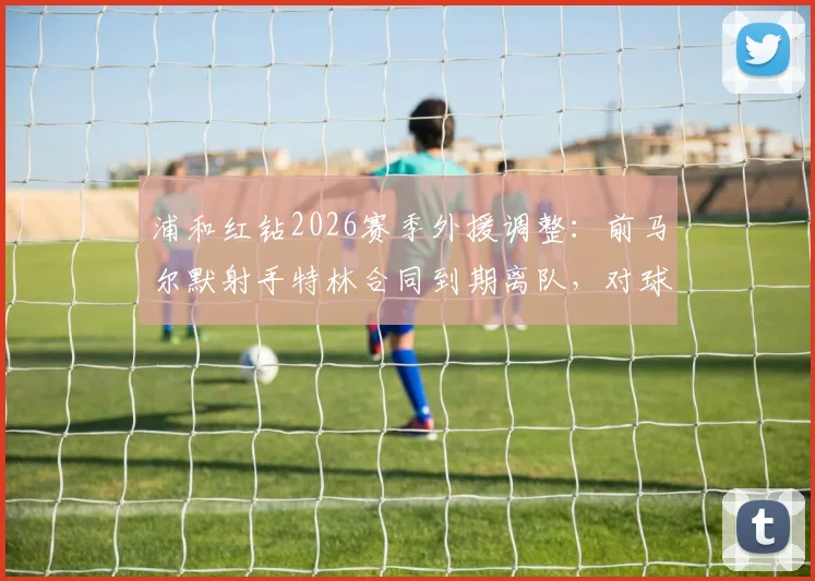 浦和红钻2026赛季外援调整:前马尔默射手特林合同到期离队,对球队锋线有何影响?
