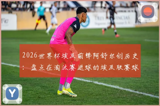 2026世界杯埃及前锋阿舒尔创历史：盘点在淘汰赛进球的埃及联赛球员及非洲球员纪录
