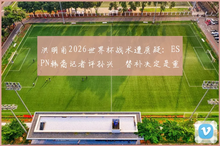 洪明甫2026世界杯战术遭质疑:ESPN韩裔记者评孙兴慜替补决定是重大失误,球迷直言难接受