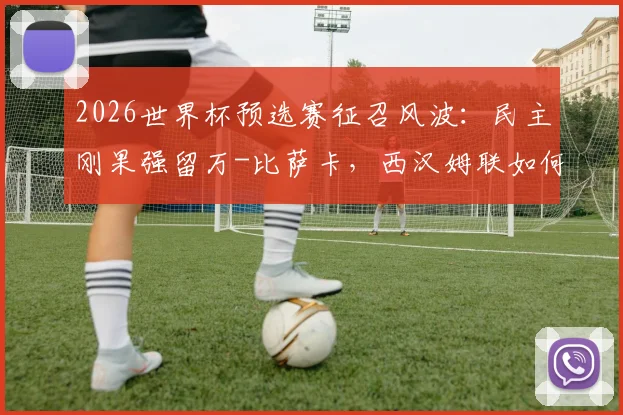 2026世界杯预选赛征召风波：民主刚果强留万-比萨卡，西汉姆联如何通过国际足联规则进行申诉维权