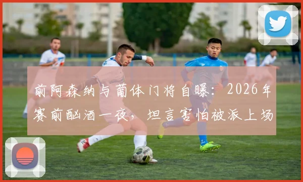 前阿森纳与葡体门将自曝：2026年赛前酗酒一夜，坦言害怕被派上场，职业球员场外管理引深思