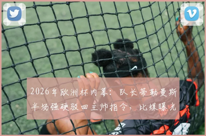 2026年欧洲杯内幕:队长蒂勒曼斯半场强硬驳回主帅指令,比媒曝光更衣室紧张气氛