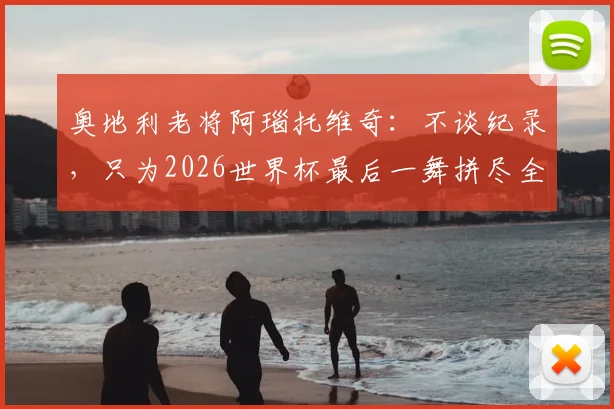 奥地利老将阿瑙托维奇：不谈纪录，只为2026世界杯最后一舞拼尽全力，国家队前景分析