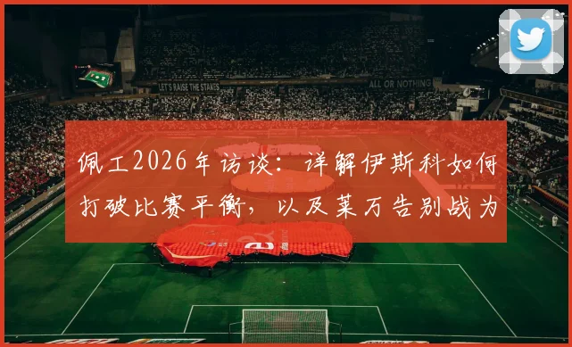 佩工2026年访谈:详解伊斯科如何打破比赛平衡,以及莱万告别战为何堪称完美