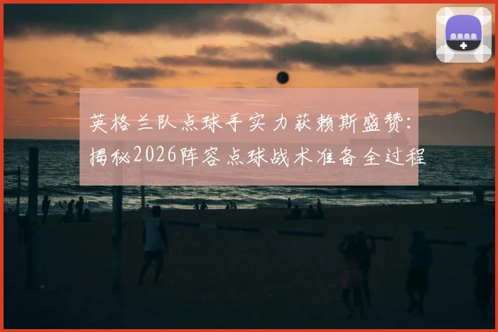 英格兰队点球手实力获赖斯盛赞：揭秘2026阵容点球战术准备全过程，点球手名单与训练方法一览