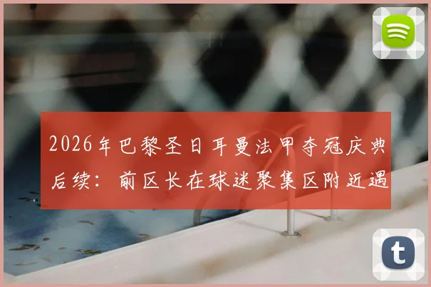 2026年巴黎圣日耳曼法甲夺冠庆典后续:前区长在球迷聚集区附近遇袭事件深度回顾与公共安全反思