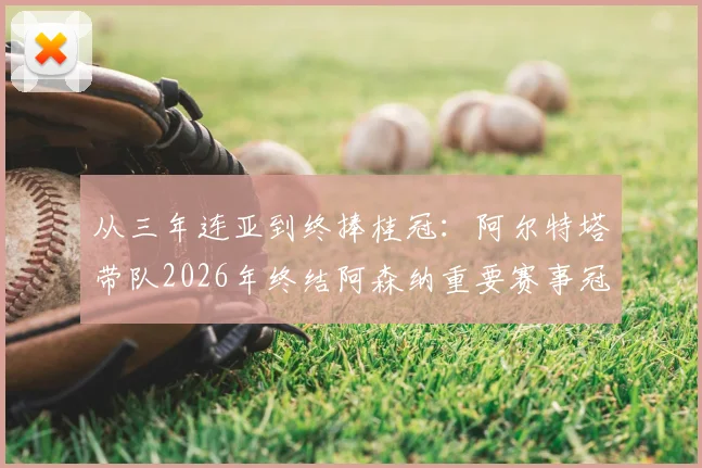 从三年连亚到终捧桂冠：阿尔特塔带队2026年终结阿森纳重要赛事冠军荒全过程回顾