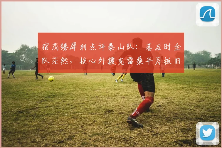 宿茂臻犀利点评泰山队:落后时全队茫然,核心外援克雷桑半月板旧伤令人揪心