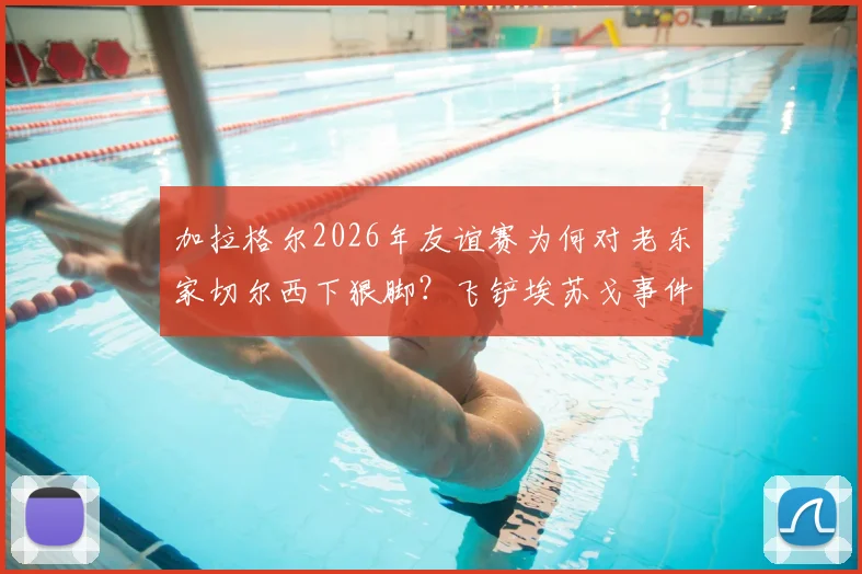 加拉格尔2026年友谊赛为何对老东家切尔西下狠脚？飞铲埃苏戈事件背后冲突全解析