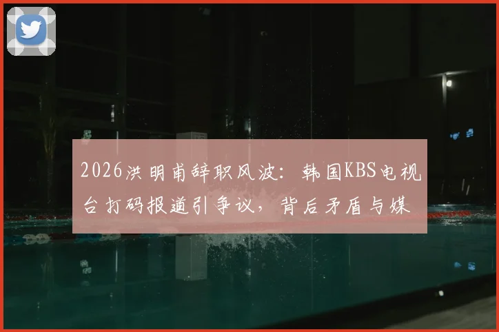 2026洪明甫辞职风波：韩国KBS电视台打码报道引争议，背后矛盾与媒体态度解读