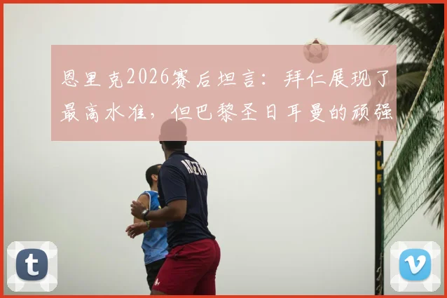 恩里克2026赛后坦言:拜仁展现了最高水准,但巴黎圣日耳曼的顽强斗志更应被看见