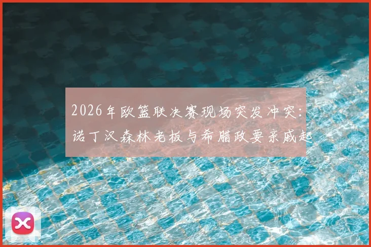 2026年欧篮联决赛现场突发冲突：诺丁汉森林老板与希腊政要亲戚起争执，事件全过程梳理