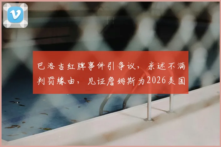 巴洛吉红牌事件引争议，亲述不满判罚缘由，见证詹姆斯为2026美国队庆祝直言梦幻